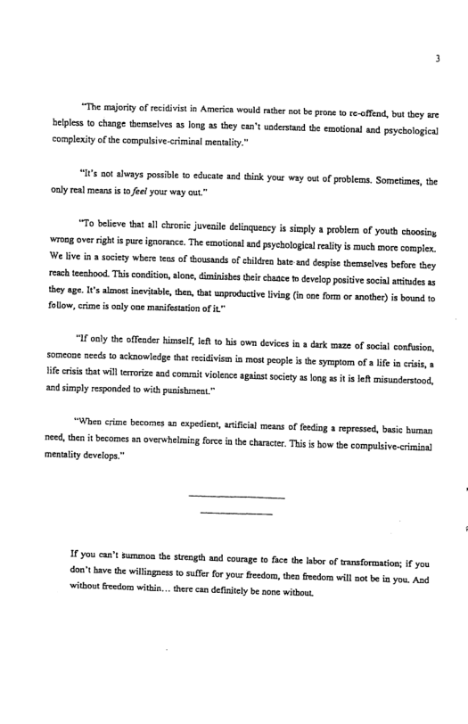 “The msorsy of recidivis n America would e no b prone o tcoffad, but they are bepless {0 change thmelves s long a5 they can’tundertand te emoionl and peyehological complexity ofthe compulsive-<ciminal mestality." “IFs not shvays possible to educate and tisk your way ou o probleas. Somesimes, the oaly real means is o eel your way aut.” o believ that all chroric juveaile deinqueacy s simply a problemn of youth choosing wrong over ight i pur ignoranc. The emoronal nd peychologicalresiy i much more complen, We ive in 3 socity whre e of ousands o children bate 8 despie themselvesbefrethy reach tecshood. This conidon lone, diminisbestei chaace o develo postve social atituds as they age. s skmost neviable, then, that unproductivelvia (in one form or anothr) is bound fo follow, crime i only one marifetaion of it 1 oy the offender himselt, e 1o bis own deviees i crk maze of socal conusion, someone needs 0 acknowledge tha ecidivism i most peoie i the sympiom of e i cisi, ife criss that will eroriz ancomrit violee agaiat society as long s s et misundersond, and smply responded to with pusishiment.” Wb crime becomes an expedient,atificial mesns of feding a repressed, basic buman e, thn it becomes an overwhemicg fore i the charscte, This s bow the compusive.crmoal mentality develops.” I you ca’t suminon the strength 1 courag t0 face the b of ansformtion: I you don” have the willingaess f suler for your reedom, then fedom will st be i you. Ao ‘vithout feedors witin.. there can defiiely be none wtbout,